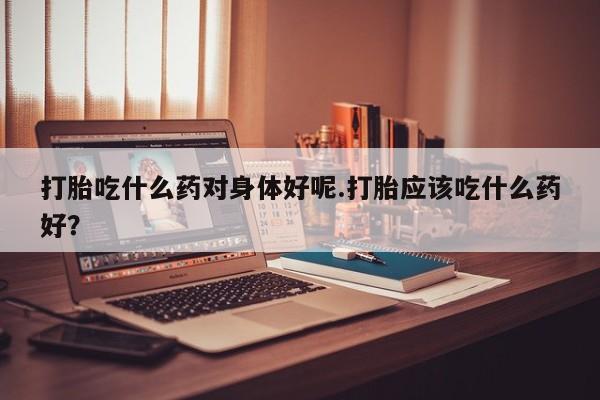 卖打胎药流产药微信打胎吃什么药对身体好呢.打胎应该吃什么药好？