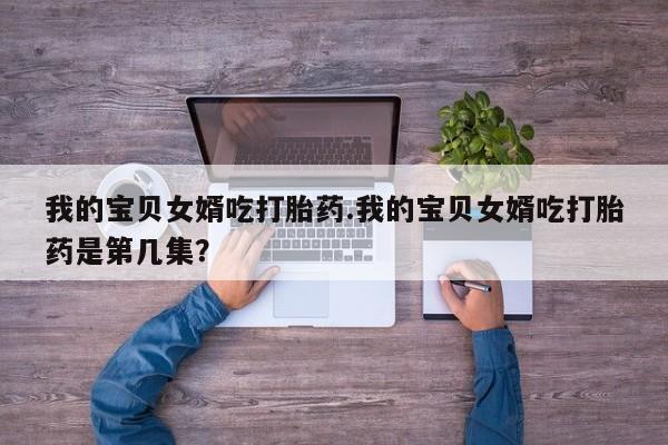 卖打胎药流产药微信我的宝贝女婿吃打胎药.我的宝贝女婿吃打胎药是第几集？