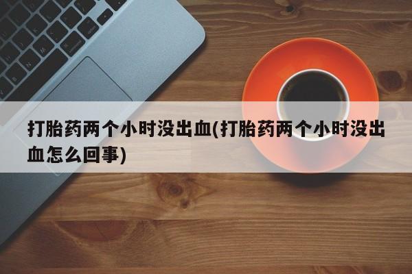 卖打胎药流产药微信打胎药两个小时没出血(打胎药两个小时没出血怎么回事)