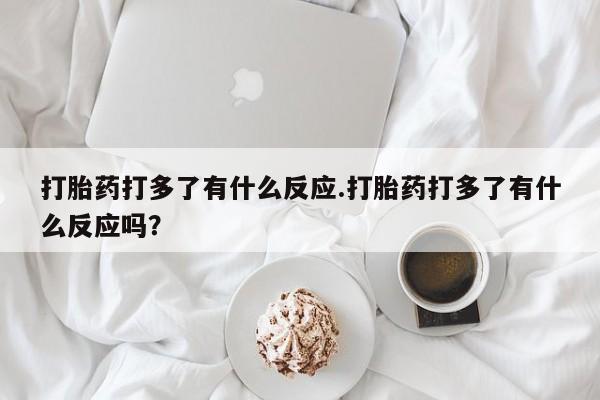 卖打胎药流产药微信打胎药打多了有什么反应.打胎药打多了有什么反应吗？