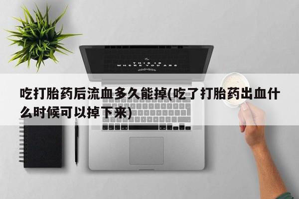 卖打胎药流产药微信吃打胎药后流血多久能掉(吃了打胎药出血什么时候可以掉下来)