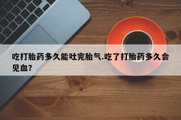 卖打胎药流产药微信吃打胎药多久能吐完胎气.吃了打胎药多久会见血？