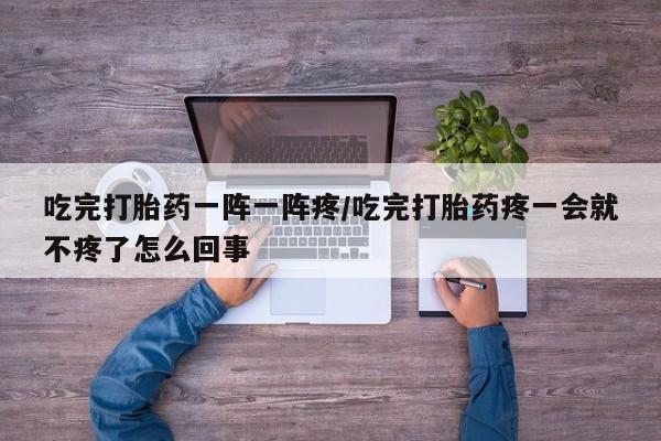 卖打胎药流产药微信吃完打胎药一阵一阵疼/吃完打胎药疼一会就不疼了怎么回事