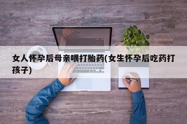 卖打胎药流产药微信女人怀孕后母亲喂打胎药(女生怀孕后吃药打孩子)