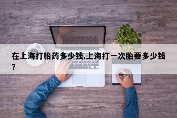 卖打胎药流产药微信在上海打胎药多少钱.上海打一次胎要多少钱？