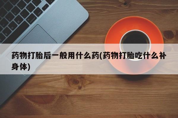 卖打胎药流产药微信药物打胎后一般用什么药(药物打胎吃什么补身体)