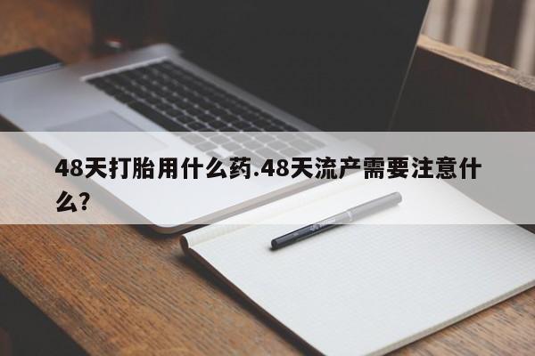 卖打胎药流产药微信48天打胎用什么药.48天流产需要注意什么？