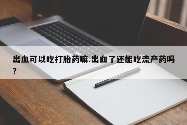 卖打胎药流产药微信出血可以吃打胎药嘛.出血了还能吃流产药吗？