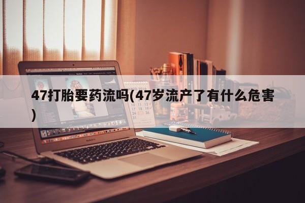 卖打胎药流产药微信47打胎要药流吗(47岁流产了有什么危害)