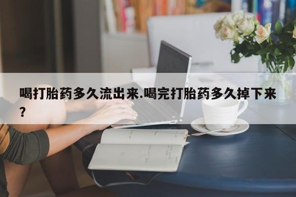 卖打胎药流产药微信喝打胎药多久流出来.喝完打胎药多久掉下来？