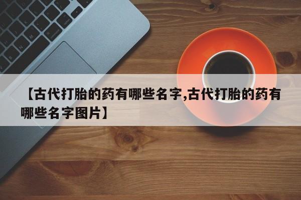 卖打胎药流产药微信【古代打胎的药有哪些名字,古代打胎的药有哪些名字图片】