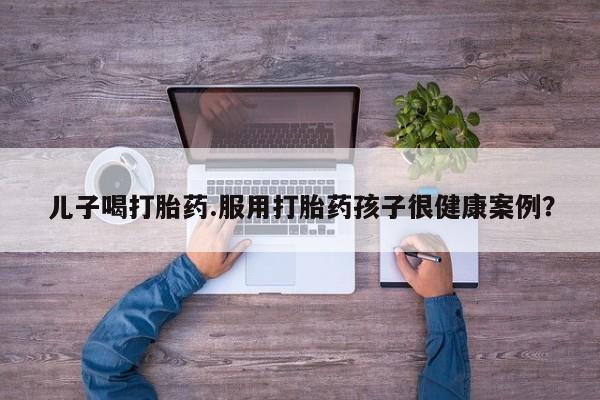 卖打胎药流产药微信儿子喝打胎药.服用打胎药孩子很健康案例？