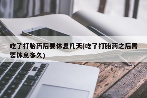 卖打胎药流产药微信吃了打胎药后要休息几天(吃了打胎药之后需要休息多久)