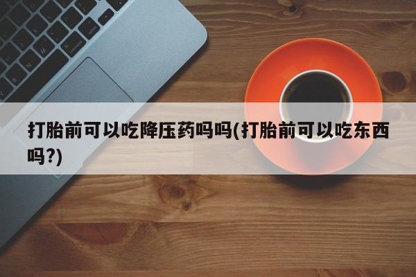 卖打胎药流产药微信打胎前可以吃降压药吗吗(打胎前可以吃东西吗?)