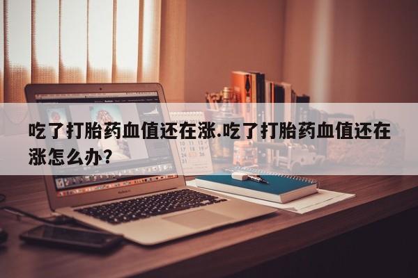 卖打胎药流产药微信吃了打胎药血值还在涨.吃了打胎药血值还在涨怎么办？