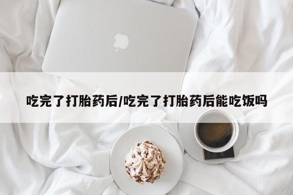 卖打胎药流产药微信吃完了打胎药后/吃完了打胎药后能吃饭吗