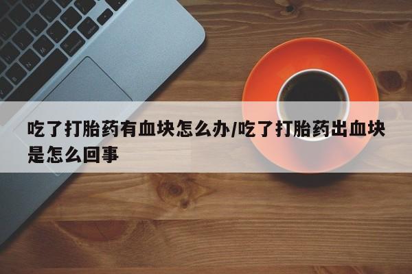 卖打胎药流产药微信吃了打胎药有血块怎么办/吃了打胎药出血块是怎么回事