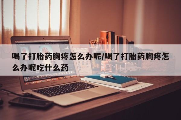 卖打胎药流产药微信喝了打胎药胸疼怎么办呢/喝了打胎药胸疼怎么办呢吃什么药