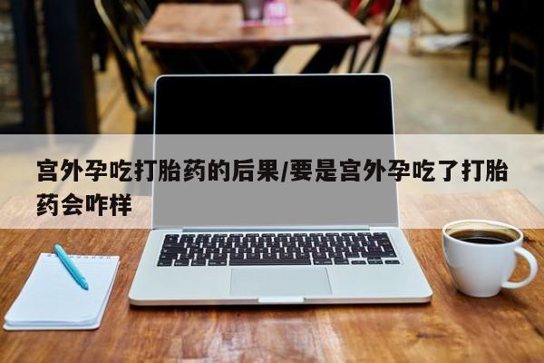 卖打胎药流产药微信宫外孕吃打胎药的后果/要是宫外孕吃了打胎药会咋样