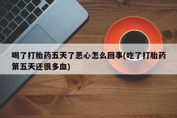 卖打胎药流产药微信喝了打胎药五天了恶心怎么回事(吃了打胎药第五天还很多血)