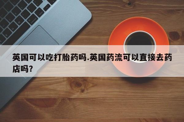 卖打胎药流产药微信英国可以吃打胎药吗.英国药流可以直接去药店吗？