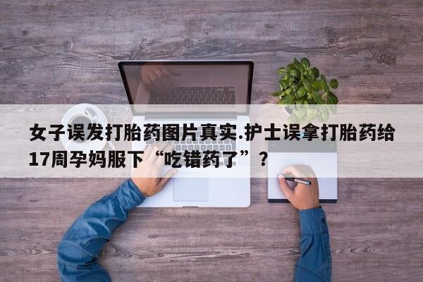 卖打胎药流产药微信女子误发打胎药图片真实.护士误拿打胎药给17周孕妈服下“吃错药了”？