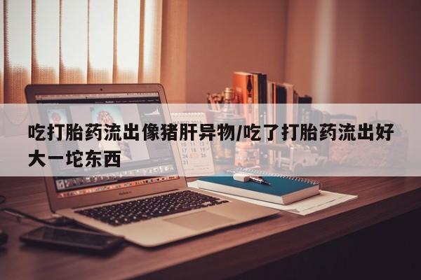 卖打胎药流产药微信吃打胎药流出像猪肝异物/吃了打胎药流出好大一坨东西