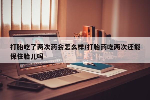 卖打胎药流产药微信打胎吃了两次药会怎么样/打胎药吃两次还能保住胎儿吗