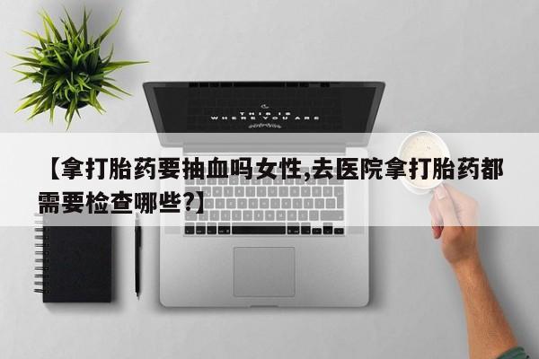 卖打胎药流产药微信【拿打胎药要抽血吗女性,去医院拿打胎药都需要检查哪些?】