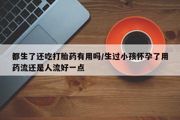 卖打胎药流产药微信都生了还吃打胎药有用吗/生过小孩怀孕了用药流还是人流好一点