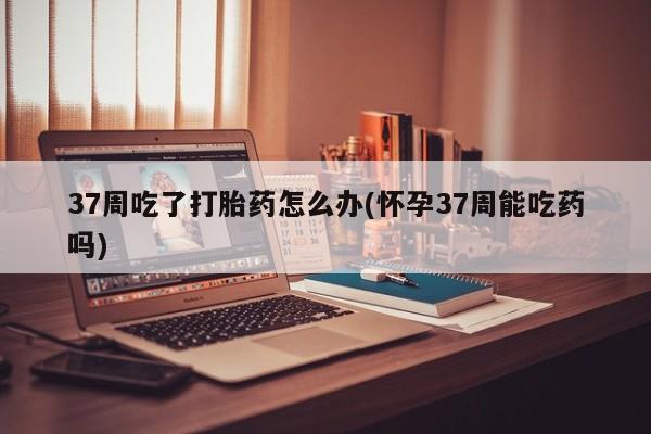 卖打胎药流产药微信37周吃了打胎药怎么办(怀孕37周能吃药吗)