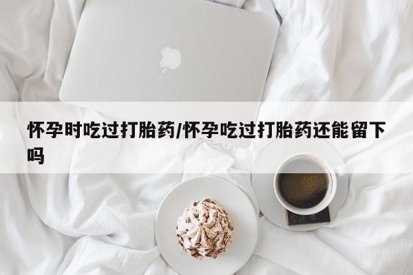 卖打胎药流产药微信怀孕时吃过打胎药/怀孕吃过打胎药还能留下吗