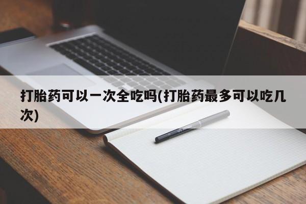 卖打胎药流产药微信打胎药可以一次全吃吗(打胎药最多可以吃几次)