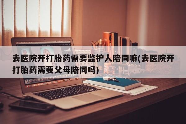 卖打胎药流产药微信去医院开打胎药需要监护人陪同嘛(去医院开打胎药需要父母陪同吗)