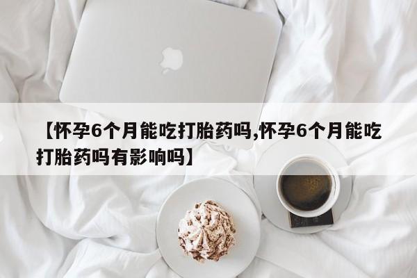 卖打胎药流产药微信【怀孕6个月能吃打胎药吗,怀孕6个月能吃打胎药吗有影响吗】