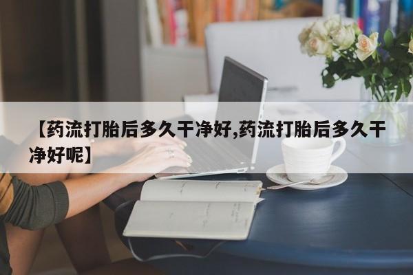 卖打胎药流产药微信【药流打胎后多久干净好,药流打胎后多久干净好呢】