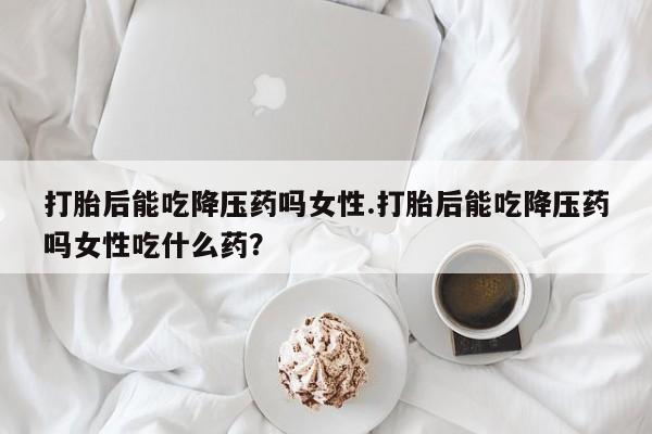 卖打胎药流产药微信打胎后能吃降压药吗女性.打胎后能吃降压药吗女性吃什么药？