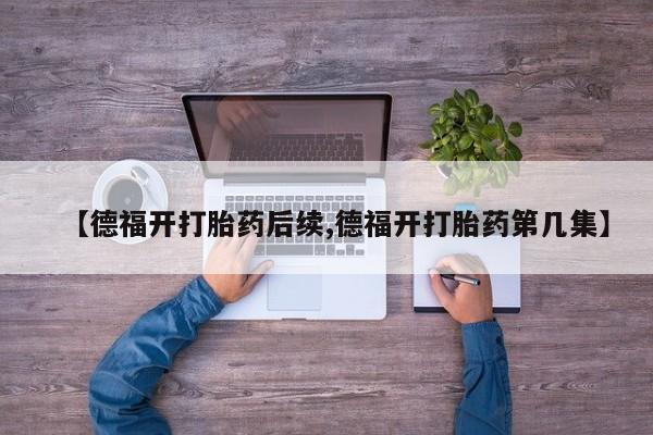 卖打胎药流产药微信【德福开打胎药后续,德福开打胎药第几集】