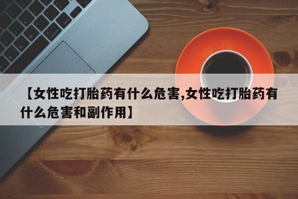 卖打胎药流产药微信【女性吃打胎药有什么危害,女性吃打胎药有什么危害和副作用】