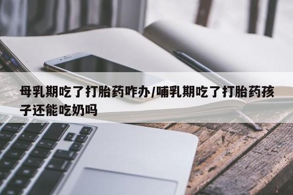 卖打胎药流产药微信母乳期吃了打胎药咋办/哺乳期吃了打胎药孩子还能吃奶吗