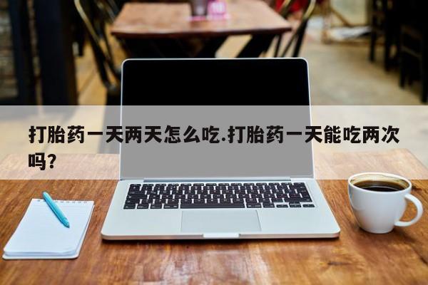 卖打胎药流产药微信打胎药一天两天怎么吃.打胎药一天能吃两次吗？