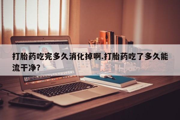 卖打胎药流产药微信打胎药吃完多久消化掉啊.打胎药吃了多久能流干净？
