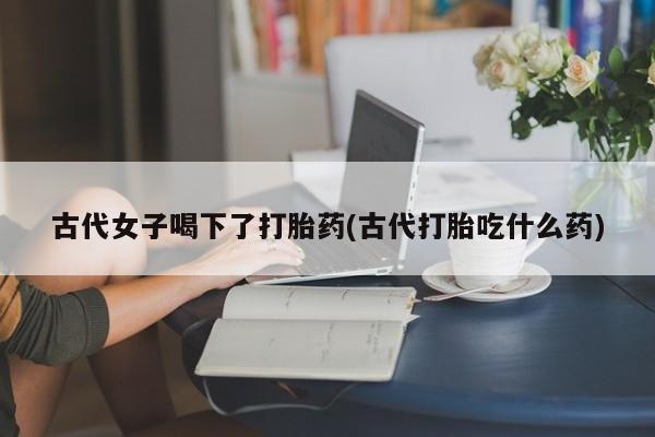 卖打胎药流产药微信古代女子喝下了打胎药(古代打胎吃什么药)