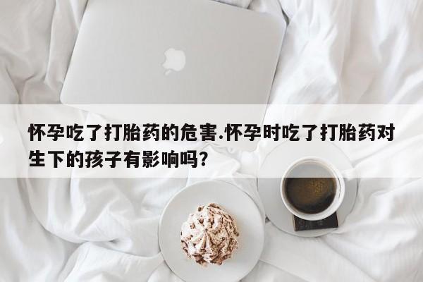 卖打胎药流产药微信怀孕吃了打胎药的危害.怀孕时吃了打胎药对生下的孩子有影响吗?