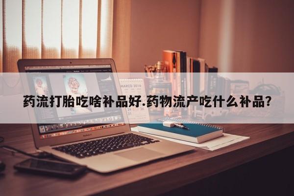 卖打胎药流产药微信药流打胎吃啥补品好.药物流产吃什么补品?