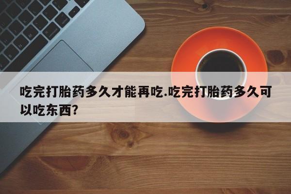 卖打胎药流产药微信吃完打胎药多久才能再吃.吃完打胎药多久可以吃东西？