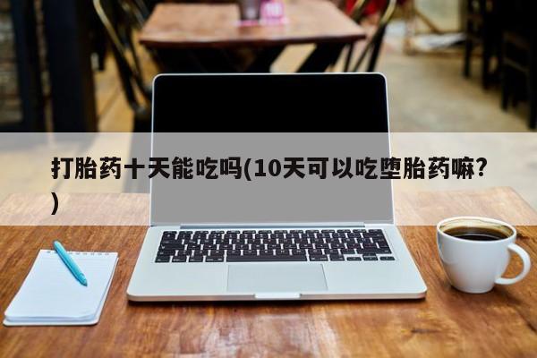 卖打胎药流产药微信打胎药十天能吃吗(10天可以吃堕胎药嘛?)
