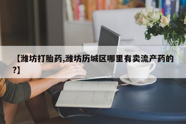 卖打胎药流产药微信【潍坊打胎药,潍坊历城区哪里有卖流产药的?】