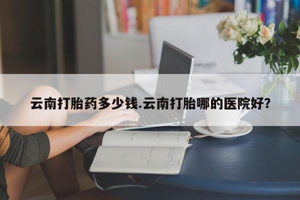 卖打胎药流产药微信云南打胎药多少钱.云南打胎哪的医院好?