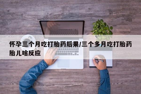 卖打胎药流产药微信怀孕三个月吃打胎药后果/三个多月吃打胎药胎儿啥反应